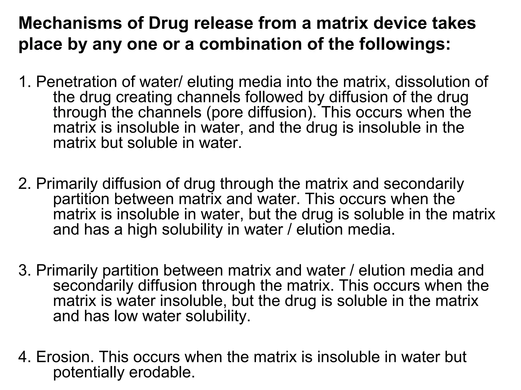 Mechanisms of Drug release from a matrix device takes
place by any one or a combination of the followings:
1. Penetration of water/ eluting media into the matrix, dissolution of
the drug creating channels followed by diffusion of the drug
through the channels (pore diffusion). This occurs when the
matrix is insoluble in water, and the drug is insoluble in the
matrix but soluble in water.
2. Primarily diffusion of drug through the matrix and secondarily
partition between matrix and water. This occurs when the
matrix is insoluble in water, but the drug is soluble in the matrix
and has a high solubility in water / elution media.
3. Primarily partition between matrix and water / elution media and
secondarily diffusion through the matrix. This occurs when the
matrix is water insoluble, but the drug is soluble in the matrix
and has low water solubility.
4. Erosion. This occurs when the matrix is insoluble in water but
potentially erodable.