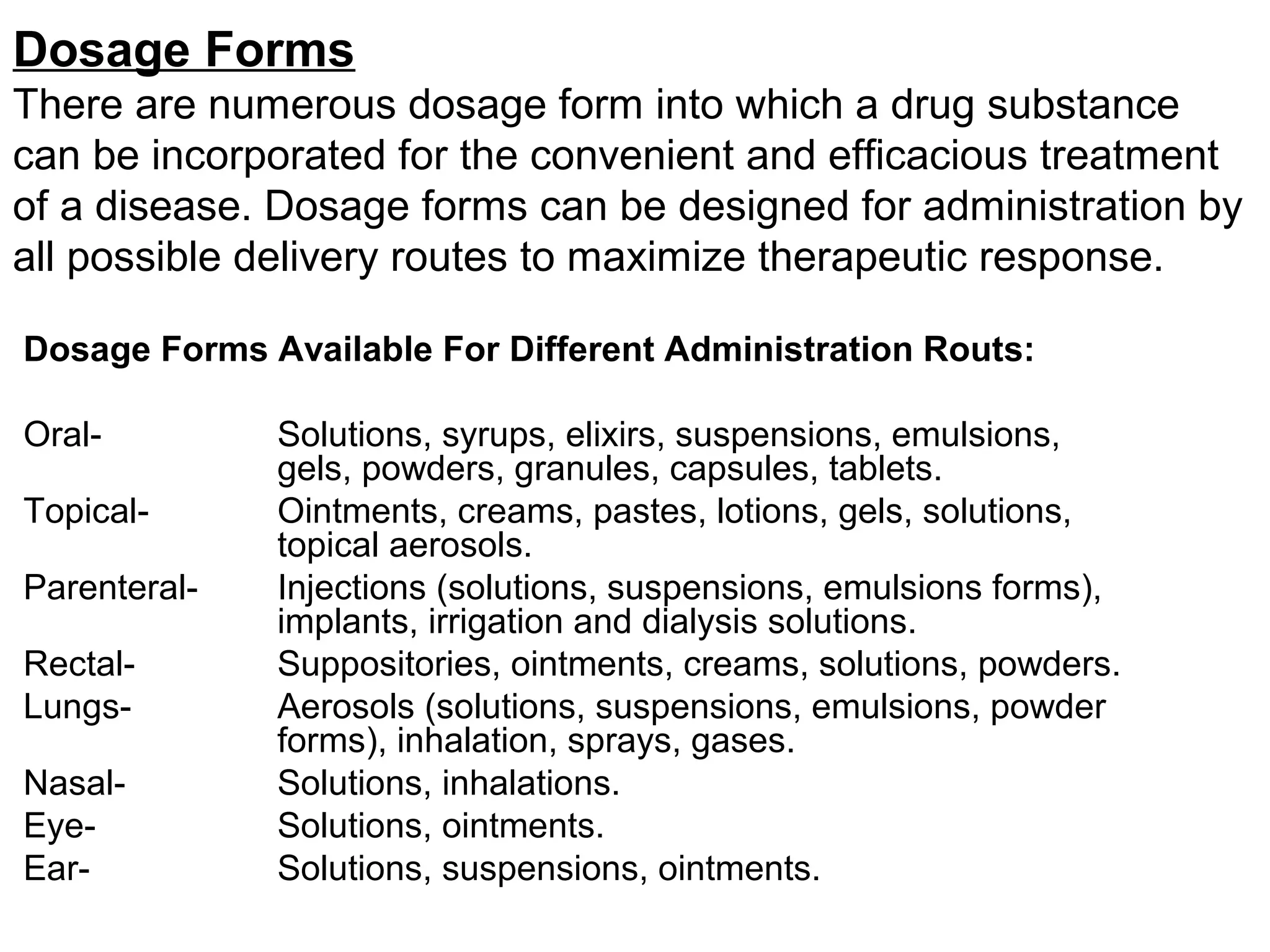 Dosage Forms
There are numerous dosage form into which a drug substance
can be incorporated for the convenient and efficacious treatment
of a disease. Dosage forms can be designed for administration by
all possible delivery routes to maximize therapeutic response.
Dosage Forms Available For Different Administration Routs:
Oral- Solutions, syrups, elixirs, suspensions, emulsions,
gels, powders, granules, capsules, tablets.
Topical- Ointments, creams, pastes, lotions, gels, solutions,
topical aerosols.
Parenteral- Injections (solutions, suspensions, emulsions forms),
implants, irrigation and dialysis solutions.
Rectal- Suppositories, ointments, creams, solutions, powders.
Lungs- Aerosols (solutions, suspensions, emulsions, powder
forms), inhalation, sprays, gases.
Nasal- Solutions, inhalations.
Eye- Solutions, ointments.
Ear- Solutions, suspensions, ointments.