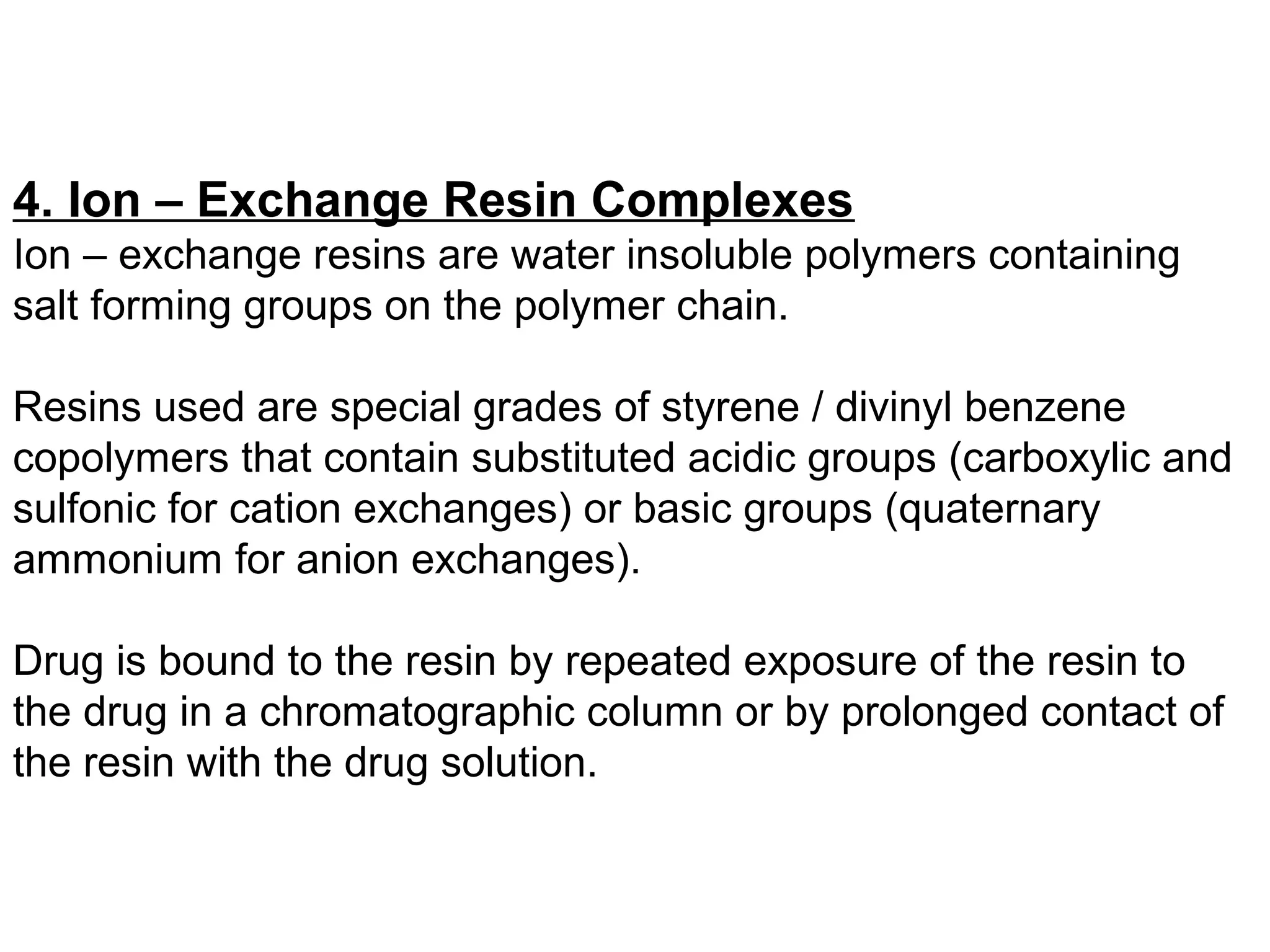 4. Ion – Exchange Resin Complexes
Ion – exchange resins are water insoluble polymers containing
salt forming groups on the polymer chain.
Resins used are special grades of styrene / divinyl benzene
copolymers that contain substituted acidic groups (carboxylic and
sulfonic for cation exchanges) or basic groups (quaternary
ammonium for anion exchanges).
Drug is bound to the resin by repeated exposure of the resin to
the drug in a chromatographic column or by prolonged contact of
the resin with the drug solution.