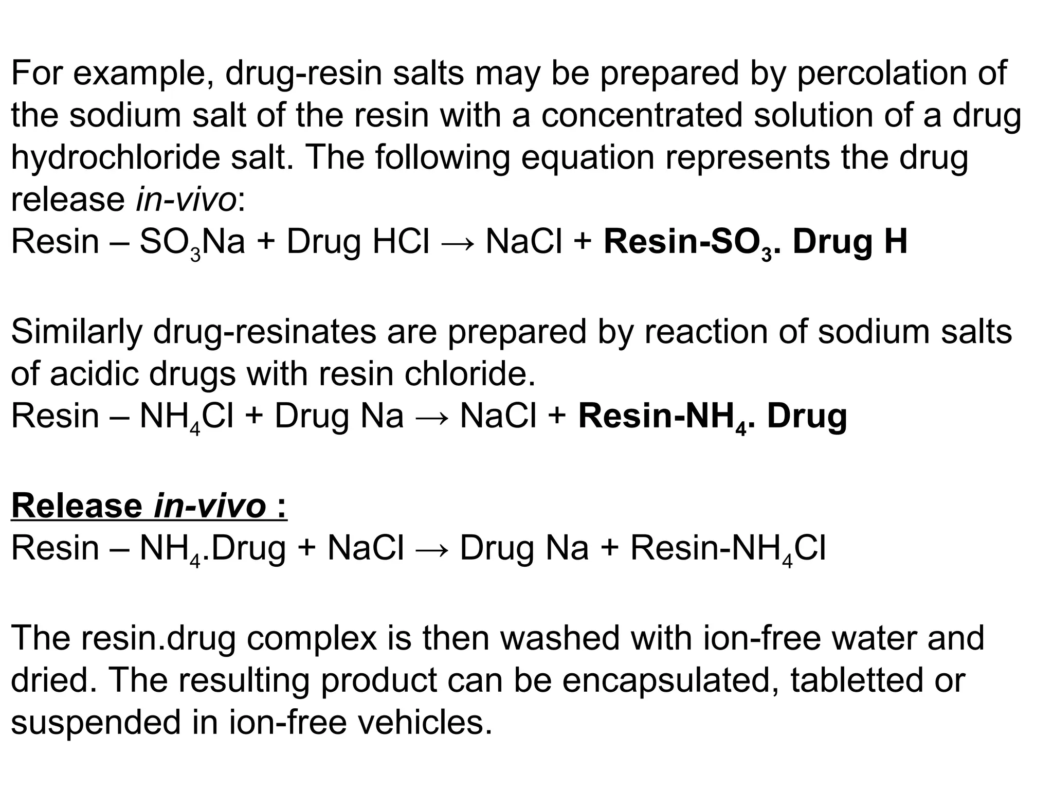 For example, drug-resin salts may be prepared by percolation of
the sodium salt of the resin with a concentrated solution of a drug
hydrochloride salt. The following equation represents the drug
release in-vivo:
Resin – SO3Na + Drug HCl → NaCl + Resin-SO3. Drug H
Similarly drug-resinates are prepared by reaction of sodium salts
of acidic drugs with resin chloride.
Resin – NH4Cl + Drug Na → NaCl + Resin-NH4. Drug
Release in-vivo :
Resin – NH4.Drug + NaCl → Drug Na + Resin-NH4Cl
The resin.drug complex is then washed with ion-free water and
dried. The resulting product can be encapsulated, tabletted or
suspended in ion-free vehicles.