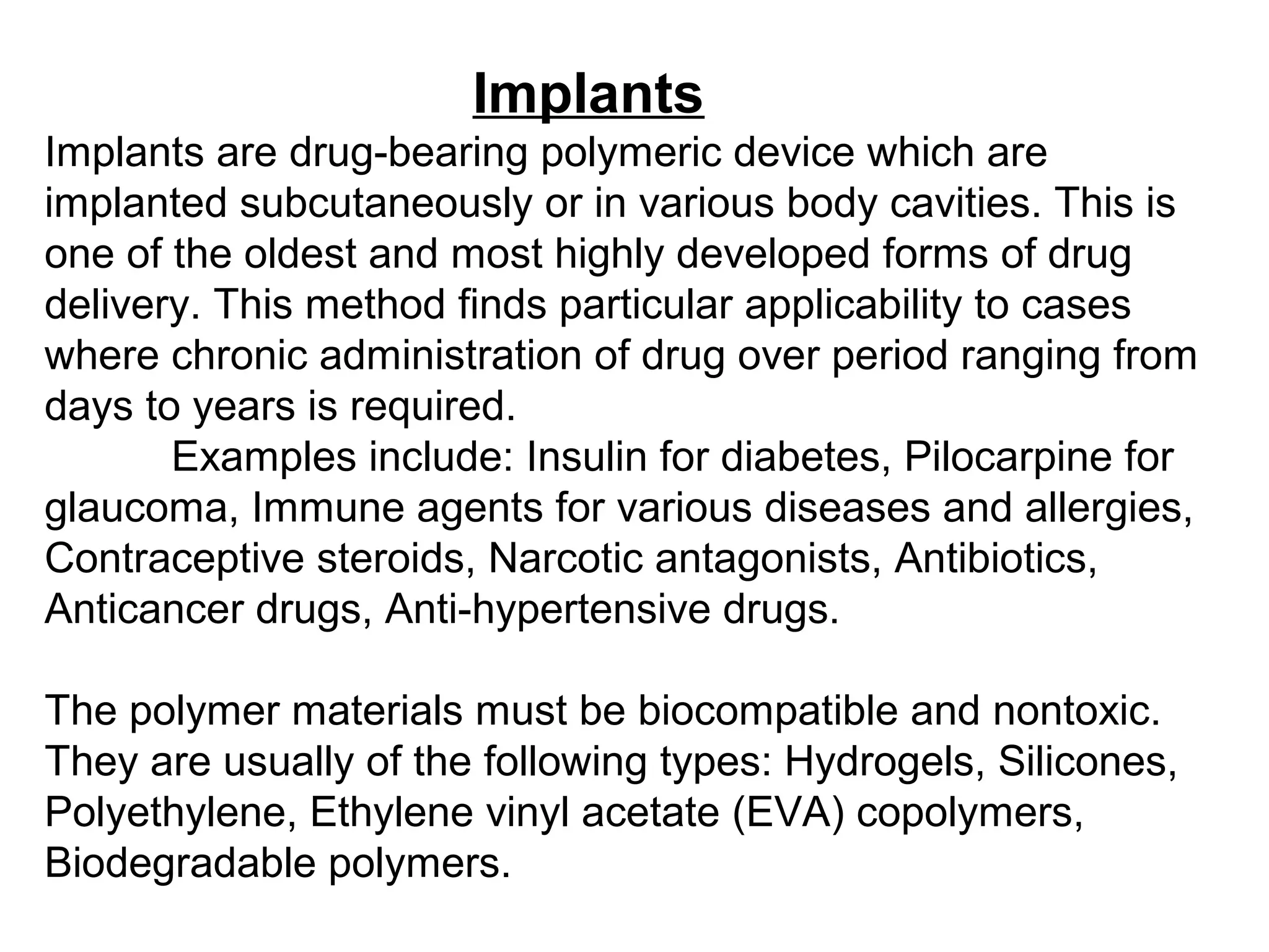 Implants
Implants are drug-bearing polymeric device which are
implanted subcutaneously or in various body cavities. This is
one of the oldest and most highly developed forms of drug
delivery. This method finds particular applicability to cases
where chronic administration of drug over period ranging from
days to years is required.
Examples include: Insulin for diabetes, Pilocarpine for
glaucoma, Immune agents for various diseases and allergies,
Contraceptive steroids, Narcotic antagonists, Antibiotics,
Anticancer drugs, Anti-hypertensive drugs.
The polymer materials must be biocompatible and nontoxic.
They are usually of the following types: Hydrogels, Silicones,
Polyethylene, Ethylene vinyl acetate (EVA) copolymers,
Biodegradable polymers.