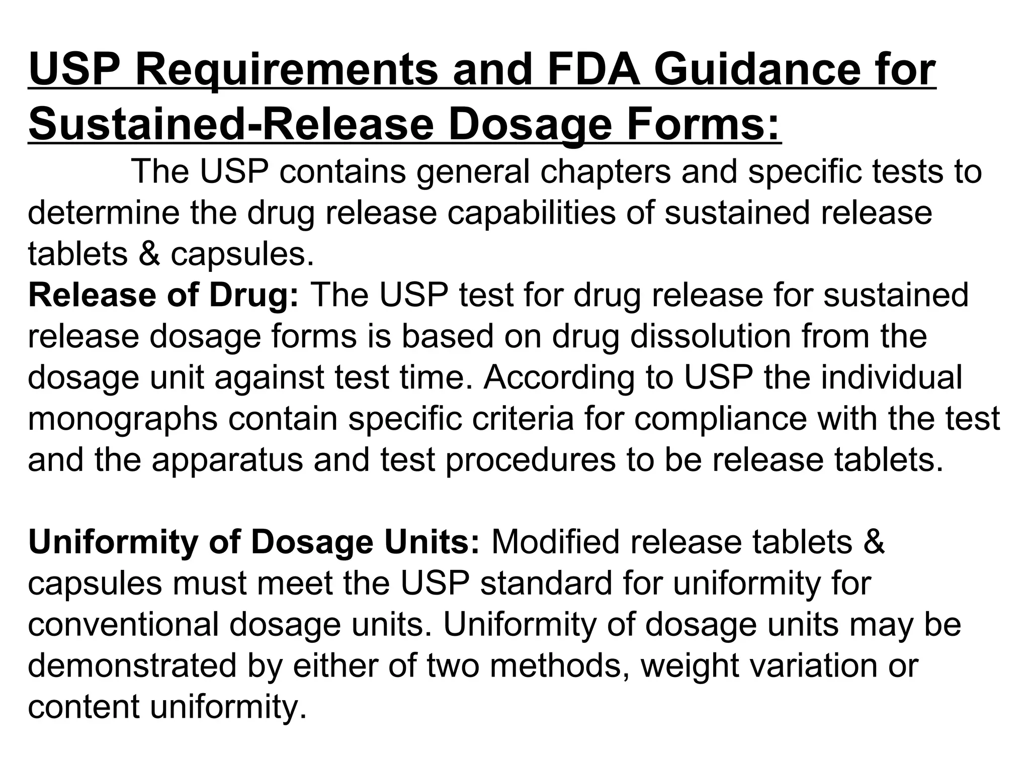 USP Requirements and FDA Guidance for
Sustained-Release Dosage Forms:
The USP contains general chapters and specific tests to
determine the drug release capabilities of sustained release
tablets & capsules.
Release of Drug: The USP test for drug release for sustained
release dosage forms is based on drug dissolution from the
dosage unit against test time. According to USP the individual
monographs contain specific criteria for compliance with the test
and the apparatus and test procedures to be release tablets.
Uniformity of Dosage Units: Modified release tablets &
capsules must meet the USP standard for uniformity for
conventional dosage units. Uniformity of dosage units may be
demonstrated by either of two methods, weight variation or
content uniformity.