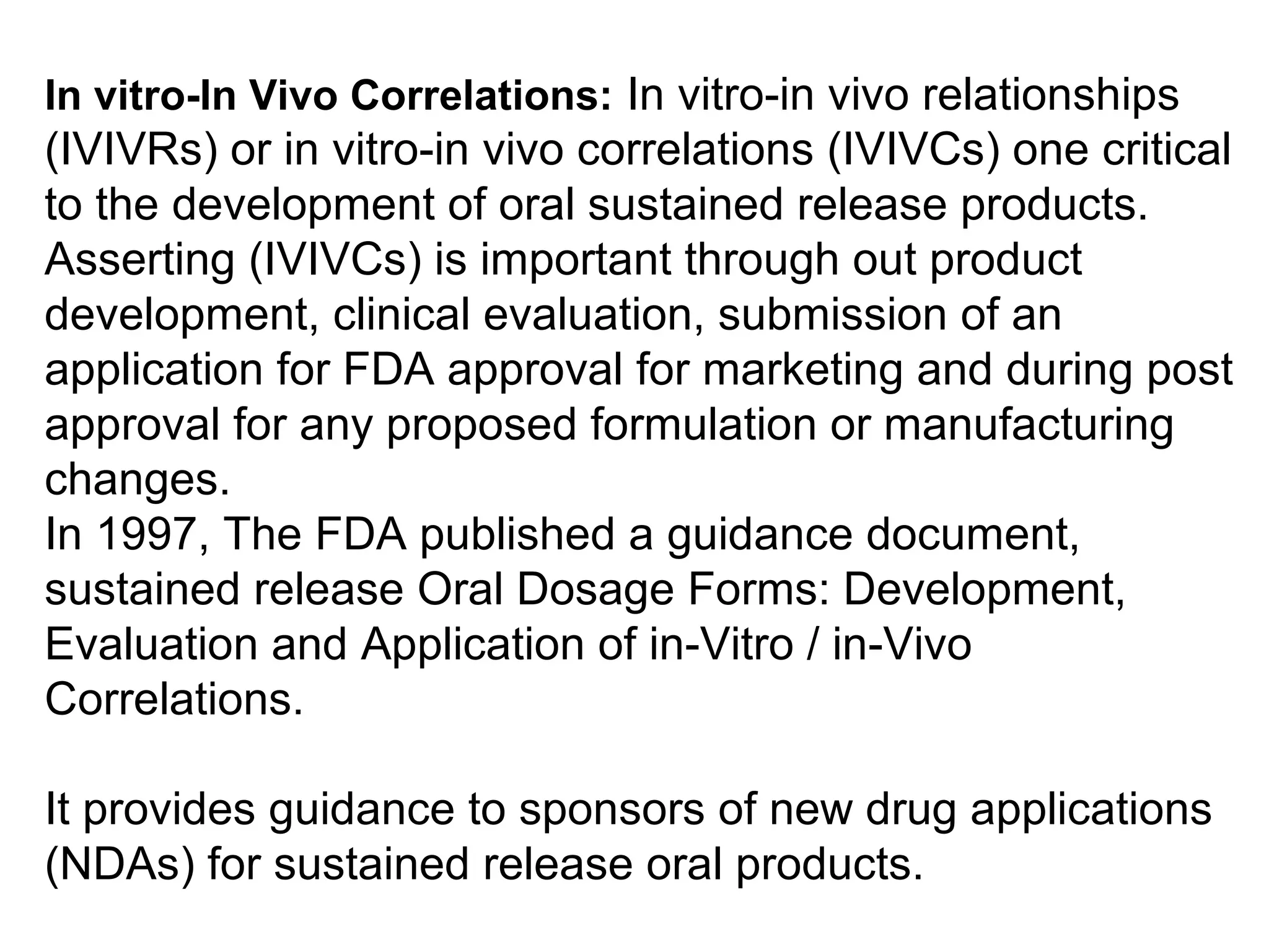In vitro-In Vivo Correlations: In vitro-in vivo relationships
(IVIVRs) or in vitro-in vivo correlations (IVIVCs) one critical
to the development of oral sustained release products.
Asserting (IVIVCs) is important through out product
development, clinical evaluation, submission of an
application for FDA approval for marketing and during post
approval for any proposed formulation or manufacturing
changes.
In 1997, The FDA published a guidance document,
sustained release Oral Dosage Forms: Development,
Evaluation and Application of in-Vitro / in-Vivo
Correlations.
It provides guidance to sponsors of new drug applications
(NDAs) for sustained release oral products.