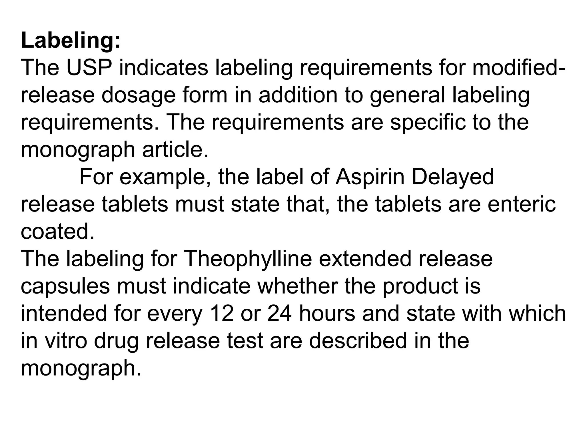 Labeling:
The USP indicates labeling requirements for modified-
release dosage form in addition to general labeling
requirements. The requirements are specific to the
monograph article.
For example, the label of Aspirin Delayed
release tablets must state that, the tablets are enteric
coated.
The labeling for Theophylline extended release
capsules must indicate whether the product is
intended for every 12 or 24 hours and state with which
in vitro drug release test are described in the
monograph.