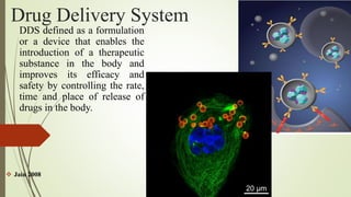 Drug Delivery System
DDS defined as a formulation
or a device that enables the
introduction of a therapeutic
substance in the body and
improves its efficacy and
safety by controlling the rate,
time and place of release of
drugs in the body.
 Jain 2008
 