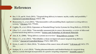 References
 Bae, Y. H. and K. Park (2011). "Targeted drug delivery to tumors: myths, reality and possibility."
Journal of Controlled Release 153(3): 198.
 Bonacucina, G., et al. (2011). "Thermosensitive self-assembling block copolymers as drug delivery
systems." Polymers 3(2): 779-811.
 Çağdaş, M., et al. (2014). Liposomes as Potential Drug Carrier Systems for Drug Delivery, INTECH.
 Chen, Y.-C., et al. (2016). "Non-metallic nanomaterials in cancer theranostics: a review of silica-and
carbon-based drug delivery systems." Science and Technology of Advanced Materials.
 Jain, K. K. (2008). "Drug delivery systems-an overview." Drug delivery systems: 1-50.
 Khan, I. U., et al. (2013). "Microfluidics: a focus on improved cancer targeted drug delivery
systems." Journal of Controlled Release 172(3): 1065-1074.
 Kreso, A. and J. E. Dick (2014). "Evolution of the cancer stem cell model." Cell stem cell 14(3): 275-
291.
 Kudgus, R. A., et al. (2014). "Tuning pharmacokinetics and biodistribution of a targeted drug
delivery system through incorporation of a passive targeting component." Scientific reports 4.
 