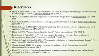  Meng, Z., et al. (2016). "NIR‐Laser‐Switched In Vivo Smart Nanocapsules for Synergic Photothermal and
Chemotherapy of Tumors." Advanced Materials 28(2): 245-253.
 Mura, S., et al. (2013). "Stimuli-responsive nanocarriers for drug delivery." Nature materials 12(11): 991-
1003.
 Peer, D., et al. (2007). "Nanocarriers as an emerging platform for cancer therapy." Nature nanotechnology
2(12): 751-760.
 Philip, A. K. and B. Philip (2010). "Colon targeted drug delivery systems: a review on primary and novel
approaches." Oman Med J 25(2): 79-87.
 Plank, C. (2009). "Nanomedicine: silence the target." Nature nanotechnology 4(9): 544-545.
 Rani, K. and S. Paliwal (2014). "A review on targeted durg delivery: its entire focus on advanced
therapeutics and diagnostics." Sch. J. App. Med. Sci 2(1C): 328-331.
 Thakor, A. S. and S. S. Gambhir (2013). "Nanooncology: the future of cancer diagnosis and therapy." CA: a
cancer journal for clinicians 63(6): 395-418.
 Tiwari, G., et al. (2012). "Drug delivery systems: An updated review." International journal of
pharmaceutical investigation 2(1): 2.
 Zhang, Y., et al. (2013). "Advanced materials and processing for drug delivery: the past and the future."
Advanced drug delivery reviews 65(1): 104-120.
References
 