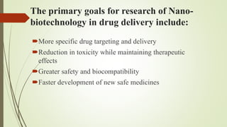 The primary goals for research of Nano-
biotechnology in drug delivery include:
More specific drug targeting and delivery
Reduction in toxicity while maintaining therapeutic
effects
Greater safety and biocompatibility
Faster development of new safe medicines
 