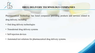 Pharmaceutical Technology has listed companies providing products and services related to
drug delivery, including:
• Oral drug delivery technologies
• Transdermal drug delivery systems
• Self-injection devices
• Automated test solutions for pharmaceutical drug delivery systems.
DRUG DELIVERY TECHNOLOGY COMPANIES
 