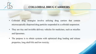 • Colloidal drug strategies involve utilizing drug carriers that contain
microscopically dispersed drug particles suspended in a colloidal suspension.
• They are tiny and invisible delivery vehicles for medicines, such as micelles
and liposomes.
• The purpose is to obtain systems with optimized drug loading and release
properties, long shelf-life and low toxicity.
COLLOIDAL DRUG CARRIERS
 
