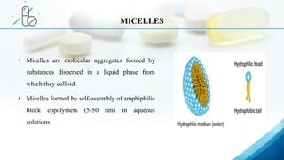 • Micelles are molecular aggregates formed by
substances dispersed in a liquid phase from
which they colloid.
• Micelles formed by self-assembly of amphiphilic
block copolymers (5-50 nm) in aqueous
solutions.
MICELLES
 