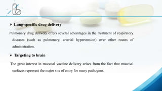  Lung-specific drug delivery
Pulmonary drug delivery offers several advantages in the treatment of respiratory
diseases (such as pulmonary, arterial hypertension) over other routes of
administration.
 Targeting to brain
The great interest in mucosal vaccine delivery arises from the fact that mucosal
surfaces represent the major site of entry for many pathogens.
 