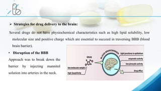  Strategies for drug delivery to the brain:
Several drugs do not have physiochemical characteristics such as high lipid solubility, low
molecular size and positive charge which are essential to succeed in traversing BBB (blood
brain barrier).
• Disruption of the BBB
Approach was to break down the
barrier by injecting mannitol
solution into arteries in the neck.
 