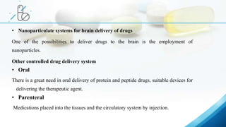 • Nanoparticulate systems for brain delivery of drugs
One of the possibilities to deliver drugs to the brain is the employment of
nanoparticles.
Other controlled drug delivery system
• Oral
There is a great need in oral delivery of protein and peptide drugs, suitable devices for
delivering the therapeutic agent.
• Parenteral
Medications placed into the tissues and the circulatory system by injection.
 