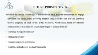 Advances in surface technology of nanoparticles have allowed nanocarriers to engage
applicants for future work involving targeted drug delivery and they are currently
used to diagnose or treat several types of cancer. Additionally, there are different
formulations, which are now in different stages of clinical trials to
• Enhance therapeutic efficacy
• Reducing toxicity
• Increasing patient compliance
• Enabling entirely new medical treatments.
FUTURE PROSPECTIVES
 