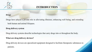 Drugs
Drugs have played a pivotal role in alleviating illnesses, enhancing well being, and extending
both human and animal lifespans.
Drug delivery system
Drug delivery systems describe technologies that carry drugs into or throughout the body.
What are drug delivery devices?
Drug delivery devices are specialized equipment designed to facilitate therapeutic substances to
patients.
INTRODUCTION
 