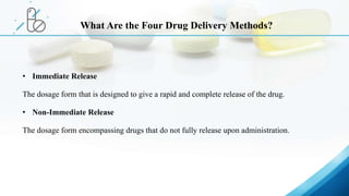 • Immediate Release
The dosage form that is designed to give a rapid and complete release of the drug.
• Non-Immediate Release
The dosage form encompassing drugs that do not fully release upon administration.
What Are the Four Drug Delivery Methods?
 