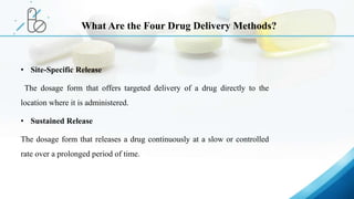 • Site-Specific Release
The dosage form that offers targeted delivery of a drug directly to the
location where it is administered.
• Sustained Release
The dosage form that releases a drug continuously at a slow or controlled
rate over a prolonged period of time.
What Are the Four Drug Delivery Methods?
 