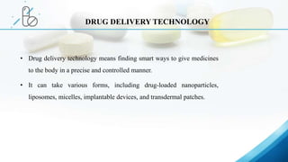 • Drug delivery technology means finding smart ways to give medicines
to the body in a precise and controlled manner.
• It can take various forms, including drug-loaded nanoparticles,
liposomes, micelles, implantable devices, and transdermal patches.
DRUG DELIVERY TECHNOLOGY
 