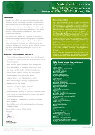 Conference Introduction
                                                                                                   Drug Delivery Systems Americas
                                                                                            November 16th - 17th 2011, Boston, USA
	
      Dear Colleague,
      	 	 orth	$93.60bn	in	20091,	drug	delivery	technology	and	systems	is	one	
        W                                                                                            Poster Presentation
         of	the	fastest	growing	markets	in	the	pharmaceutical	and	biotechnology	                     At a busy conference it is hard to make sure everyone
                                                                                                     who shares your interests knows what you are doing.
         sectors	with	almost	50%	of	the	revenue	generated	from	North	America	 .	                2
                                                                                                     Maximise your time at Visiongain’s Biosimilars and Follow-
         This	sector	is	expected	to	maintain	double	digit	growth	in	the	coming	years	                On Biologics Americas meeting by sharing your results in a
                                                                                                     poster presentation. With a plethora of key decision makers,
         which	will	depend	on	new	and	innovative	developments	in	drug	delivery	                      take advantage of this senior networking opportunity.
         technology	that	offer	improved	clinical	advantages,	patient	comfort,	                       Please send your 200 word abstract, in English, to:
         convenience	and	compliance.                                                                 info@visiongainglobal.com for approval. The deadline
                                                                                                     for submissions is Friday, November 4th, 2011. Please
      	 	 rug	Delivery	Systems	Americas	2011	-	building	on	the	success	of	our	
        D                                                                                            include contact details for the corresponding author(s).

         previous	six	drug	delivery	conferences	will	bring	together	industry	experts	                Academic institutions will not be charged a fee if booked as
                                                                                                     full-price delegates. Posters submitted by pharmaceutical
         from	around	the	world	to	discuss	the	crucial	issues	and	current	trends	                     and biotechnology firms will be charged a fee of £199
         in	drug	delivery	systems.	This	two	day	event	will	focus	on	various	drug	                    (USD $319*).

         formulations,	delivery	of	lipids,	proteins	and	peptides	additionally	exploring	             Posters submitted by service providers / vendors are
                                                                                                     welcome and will be subject to evaluation. Upon approval
         drug	delivery	commercial	aspects,	partnering	and	out-sourcing,	key	                         a fee of £500 (USD $801*) will apply. Two delegates from
                                                                                                     your organisation must be booked at full price to present
         regulatory	and	legal	issues.                                                                a poster.
                                                                                                     Please note that all posters will be displayed at the
      Attendance at this conference will enable you to:                                              discretion of Visiongain Ltd and are subject to approval.
                                                                                                     Due to limited space, please register your interest early.
      	 •		 vercome	challenges	and	opportunities	in	the	delivery	of	small	molecules	
          O
      	 •		 ain	insight	about	protein	and	peptide	drug	delivery	strategies	for	product	
          G
            lifecycle	management	                                                                    Who should attend this conference?
      	 •		 xplore	innovations	in	generic	development	of	drug	delivery	systems	
          E                                                                                          VPs, Directors, Heads, Managers of:
                                                                                                     • Pharmaceutical Development
      	 •	Discuss	about	enhancing	the	bioavailability	of	poorly	soluble	drugs	                       • Drug Delivery
                                                                                                     • Delivery Device Development
      	 •	Learn	impact	on	product	lifecycles:	controlled-release	technologies                        • Product Development
                                                                                                     • Analytical Chemistry
      	 •	Evaluate	niosomes	as	effective	transdermal	drug	delivery	systems                           • Pre-formulation
                                                                                                     • Project Management
      	 •	Discover	advances	in	oral	transmucosal	drug	delivery                                       • Technology Development
                                                                                                     • Drug Delivery Partnering
      	 •	Stay	ahead	by	learning	latest	on	biologics	delivery	systems	                               • Out-sourcing
                                                                                                     • In-Licensing
      	 •	Identify	different	strategies	in	managing	a	drug	delivery	alliance                         • Technology Assessment
                                                                                                     • Lifecycle management
      	 •	Examine	PTD–DRBD	siRNA	Delivery                                                            • Strategic Planning and Development
                                                                                                     • Formulation/Stability
      	 •	Obtain	latest	information	on	ultrasonic	drug	delivery	                                     • Business Development
                                                                                                     • Licensing
      	 •	Create	patient	centered	drug	delivery	product	                                             • Commercial Development
                                                                                                     • Patents
      	 •		 ind	out	information	on	regulations	and	current	practices	nasal	drug	products	
          F                                                                                          • Lifecycle Management
                                                                                                     • Strategic Planning and Development
      	 •		 eview	advanced	technological	and	regulatory	developments	on	QbD/PAT	
          R                                                                                          • Financial Analyst
            in	Pharmaceutical	development	                                                           • Pharmaceutical and Analytical R&D
                                                                                                     • Testing
      	 •		 revent	aggregation	in	manufacturing	and	formulation	of	protein	and	
          P                                                                                          • New Product Planning
                                                                                                     • New Technology Evaluation
            peptide	therapeutics                                                                     • Marketing
                                                                                                     • Brand Management
      	 •		 btain	the	latest	market	analysis,	and	meet	manufacturers	showcasing	
          O                                                                                          • Product Management
                                                                                                     • Sales
            their	leading	products
                                                                                                     • Regulatory Affairs
      	 I	look	forward	to	meeting	you	at	the	conference	                                             Others:
                                                                                                     • Intellectual Property Attorneys
      	 Best	regards                                                                                 • Venture Capitalists
                                                                                                     • Medical Device Companies
                                                                                                     • Analysts/Investment Banks
                                                                                                     • CROs
                                                                                                     • Contract Sales Organisations
                                                                                                     • Universities and Government Research
                                                                                                     • Testing and Manufacturing Equipment
         Sonia Tomar                                                                                 • Packaging Companies
         Conference Producer


                                                                                                                                                      *USD	price	is	estimate	only	
1
    	visiongain’s	Drug	Delivery	technologies:	Commercial	prospects	2010-2025
2
    	MarketsandMarkets:	Top	10	Drug	Delivery	Technologies	Market	to	be	US$156	Billion	by	2015
 