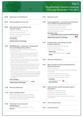Day 2
                                                                                                   Drug Delivery Systems Americas
                                                                                                    Thursday November 17th 2011
	

    09:00   Registration and refreshments                                                  12:40    Networking lunch



    09:30   Opening address from the chair                                                 13:40    Prevent aggregation in manufacturing and formula-
                                                                                                    tion of protein and peptide therapeutics
                                                                                           	        •	Techniques	to	predict	aggregation	propensity
    09:40   New materials for drug delivery and                                            	        •	New	approaches	to	preventing	aggregation
            molecular imaging                                                              	        •	A	strategy	for	developability	and	manufacturability	early	on
    	       •	Overview	on	new	materials	for	drug	delivery	
                                                                                           	        •	Ways	to	design	molecules	for	stability
    	       •	Autocatalytic	drug	delivery	vehincles	
                                                                                                    Bernhardt L. Trout
    	       •	Polyketals	:	a	new	biomaterial	for	drug	delivery	                                     Director, Novartis-MIT Center for Continuous Manufacturing
    	       •	Oral	siRNA	delivery	vehicles	                                                         Professor,	Department	of	Chemical	Engineering,
                                                                                                    Massachusetts Institute of Technology
            Niren Murthy
            Associate	Professor	
            Georgia Institute of Technology
                                                                                           14:10    Finding synergy in drug delivery through
                                                                                                    strategic outsourcing
    10:20   IMAG(IN)E global - release local – Image-guided                                	        •	The	value	of	strategic	outsourcing:	decision	drivers
            ultra sound-triggered drug delivery                                            	        •	From	transactional	to	strategic
    	       •		 edical	imaging	technologies	are	becoming	an	integral	part	of	
              M                                                                            	        •	Strategic	outsourcing:	what	lies	ahead
              therapeutic	interventions
                                                                                                       Danchen Gao
    	       •		 he	development	of	ultrasound	techniques	that	could	non-invasively	
              T                                                                                        Director	of	Intellectual	Property	Strategy	
              trigger	the	delivery	of	also	very	new	drug	formats	such	as	RNAi	                         Abbott
              therapeutics	at	a	targeted	location	opens	up	exciting	possibilities	for	
              advancing	personalized	medicine
    	       •		 	key	success	factor	for	the	effective	translation	of	new	drug	delivery	
              A                                                                            15:00    Afternoon refreshments
              concepts	into	clinical	practice	are	partnerships	with	leading	academic,	
              medical	institutions	and	industrial	partners
    	       •		 hilips’	image-guided	ultrasound-mediated	drug	delivery	platform	offers	
              P
                                                                                           15:20    Open Innovation in preclinical development at
              researchers	a	unique	approach	to	investigating	the	delivery	of	various	
                                                                                                    GSK pharmaceuticals
              therapeutic	molecules	and	capitalizes	upon	Philips’	existing	expertise	
              in	medical	imaging	technologies	for	diagnosis,	therapy	planning	and	         	        •	What	is	open	innovation?
              minimally-invasive	medical	procedures                                        	        •		 hy	is	GSK	using	open	innovation	within	the	platform	technology	and	
                                                                                                      W
    	       •		 e	show	advances	in	temperature	sensitive	liposomes	with	incorporated	
              W                                                                                       Science	group?
              drugs	and	MRI-imaging	labels	as	well	as	pressure-sensitive	microbubbles	     	        •	Process	GSK	PTS	is	following	for	open	innovation
              with	specific	ultrasound-imaging	and	drug	release	characteristics	for	the	
                                                                                           	        •	Examples	of	successful	open	innovation	collaborations
              local	delivery	of	small	molecule-	and	nucleic-acid	based	therapeutics	
              including	siRNA                                                              	        •	How	will	success	of	open	innovation	be	measured?

            Oliver Steinbach                                                                           Lee Shorter
            Senior	Director,	Head	Bio-Molecular	Engineering	                                           Director	R&D	Open	Innovation	
            Philips Corporate Technologies                                                             GlaxoSmithKline



    11:00   Morning refreshments                                                           16:00    Patent and other Intellectual property rights in
                                                                                                    drug delivery
                                                                                           	        •	Advancements	in	drug	delivery	technology
    11:20   Sponsor Spotlight Session                                                      	        •	Patenting	the	technological	advancements
    	       T
            	 ake	this	unique	opportunity	to	be	a	part	of	the	conference		                 	        •	Issues	around	manufacturing	process	patents
            theme,	network,	share	ideas	and	provide	an	overview	of	your		                  	        •		ntellectual	property	protection,	such	as	trade	secrets,	copyrights,		
                                                                                                      I
            product/services	to	the	audience.	For	more	information	please		                           and	trademarks	
            contact	damian.gorman@visiongainglobal.com


                                                                                           16:40    Chair’s closing remarks
    12:00   Presentation to be announced
            Riccardo Panicucci
            Head	of	Chemical	&	Pharmaceutical	Profiling		                                  16:50    End of Conference
            Novartis
 