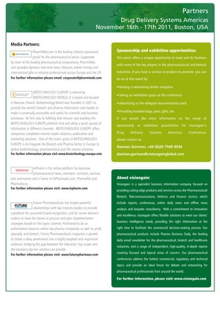 Partners
                                                                             Drug Delivery Systems Americas
                                                                      November 16th - 17th 2011, Boston, USA
	

    Media Partners:
                     PharmiWeb.com	is	the	leading	industry-sponsored	         Sponsorship and exhibition opportunities:
                     portal	for	the	pharmaceutical	sector.	Supported	         This event offers a unique opportunity to meet and do business
    by	most	of	the	leading	pharmaceutical	corporations,	PharmiWeb.
                                                                              with some of the key players in the pharmaceutical and biotech
    com	provides	dynamic	real-time	news,	features,	events	listings	and	
    international	jobs	to	industry	professionals	across	Europe	and	the	US.    industries. If you have a service or product to promote, you can
    For further information please email: corporate@pharmiweb.com             do so at this event by:

                                                                              • Hosting a networking drinks reception
                        BIOTECHNOLOGY	EUROPE	is	owned	by	
                                                                              • Taking an exhibition space at the conference
                        BIOTECHNOLOGY	WORLD.	It	is	based	and	located	
    in	Warsaw,	Poland.	Biotechnology	World	was	founded	in	2007	to	            • Advertising in the delegate documentation pack
    provide	the	world’s	biotech	and	pharma	information	and	market	to	
                                                                              • Providing branded bags, pens, gifts, etc.
    make	it	universally	accessible	and	useful	for	scientific	and	business	
    processes.		Its	first	step	to	fulfilling	that	mission	was	building	the	   If you would like more information on the range of
    BIOTECHNOLOGY	EUROPE	platform	that	will	allow	a	quick	spread	of	
                                                                              sponsorship or exhibition possibilities for visiongain's
    information	in	different	channels.		BIOTECHNOLOGY	EUROPE	offers	
    companies	completed	internet	public	relations,	publication	and	           Drug       Delivery       Systems        Americas        Conference,
    marketing	solutions.		One	of	the	mains	goals	of	BIOTECHNOLOGY	            please contact us.
    EUROPE	is	to	integrate	the	Biotech	and	Pharma	Sector	in	Europe	to	
                                                                              Damian Gorman, +44 (0)20 7549 9934
    global	biotechnology,	pharmaceutical	and	life	science	activities.
    For further information please visit www.biotechnology-europe.com         damian.gorman@visiongainglobal.com


                     InPharm	is	the	online	platform	for	exclusive	
                     pharmaceutical	news,	comment,	contracts,	services,	
    jobs	and	events	and	is	home	to	InPharmjobs.com,	Pharmafile	and	           About visiongain:
    Pharmafocus.                                                              Visiongain is a specialist business information company focused on
    For further information please visit: www.inpharm.com
                                                                              providing cutting edge products and services across the Pharmaceutical/
                                                                              Biotech, Telecommunications, Defence and Finance sectors, which
                      Future	Pharmaceuticals	has	forged	powerful	
        Driving the Industry Forward | www.futurepharmaus.com                 include reports, conferences, online daily news and offline news
                      relationships	with	key	industry	leaders	to	provide	     analysis and bespoke consultancy. With a commitment to innovation
    a	platform	for	successful	brand	recognition,	and	for	senior	decision-
                                                                              and excellence, visiongain offers flexible solutions to meet our clients’
    makers	to	have	the	means	to	procure	and	plan	implementation	
                                                                              business intelligence needs, providing the right information at the
    strategies	based	on	the	topics	covered.	Positioned	to	be	an	
    authoritative	resource	within	top	pharma	companies	as	well	as	small,	     right time to facilitate the commercial decision-making process. Our
    specialty,	and	biotech,	Future	Pharmaceuticals	magazine	is	geared	        pharmaceutical products include Pharma Business Daily, the leading
    to	create	a	deep	penetration	into	a	highly	targeted	and	responsive	       daily email newsletter for the pharmaceutical, biotech and healthcare
    audience,	bridging	the	gap	between	the	industries’	top	issues	and	
                                                                              industries, and a range of independent, high-quality, in-depth reports
    the	solutions	top-tier	vendors	can	provide.
                                                                              covering focused and topical areas of concern. Our pharmaceutical
    For further information please visit: www.futurepharmaus.com
                                                                              conferences address the hottest commercial, regulatory and technical
                                                                              topics and provide an ideal forum for debate and networking for
                                                                              pharmaceutical professionals from around the world.

                                                                              For further information, please visit: www.visiongain.com
 