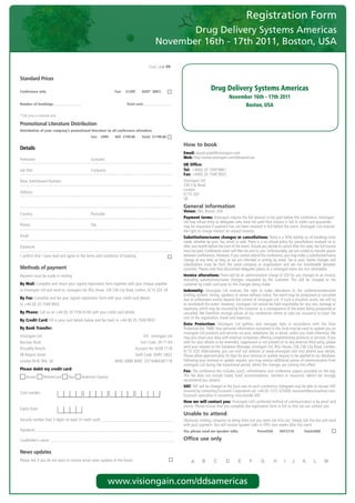 Registration Form
                                                                                                       Drug Delivery Systems Americas
                                                                                                November 16th - 17th 2011, Boston, USA
	
    	               	 		 	         	              	               	           	             Conf.	code	PP

    Standard Prices

    Conference only                                                    Fee:   £1299     (USD* 2081)
                                                                                                                                  Drug Delivery Systems Americas
                                                                                                                                               November 16th - 17th 2011
    Number of bookings:                                                       Total cost:                                                           Boston, USA
    *USD	price	is	estimate	only	

    Promotional Literature Distribution
    Distribution of your company’s promotional literature to all conference attendees
                                                      Fee: £999        VAT: £199.80     Total: £1198.80

                                                                                                               How to book
    Details
                                                                                                               Email:	piyush.patel@visiongain.com	
    Forename:	                                        Surname:                                                 Web:	http://www.visiongain.com/ddsamericas	
                                                                                                               UK Office:
    Job	Title:	                                       Company:                                                 Tel: 	+44(0)	20	7549 9961
                                                                                                               Fax:	+44(0)	20	7549	9932	
    Main	Switchboard	Number:                                                                                   Visiongain	Ltd
                                                                                                               230	City	Road	
                                                                                                               London
    Address:                                                                                                   EC1V	2QY
                                                                                                               UK
                                                                                                               General information
                                                                                                               Venue:	TBA,	Boston,	USA
    Country:	                                         Postcode:
                                                                                                               Payment terms:	Visiongain	require	the	full	amount	to	be	paid	before	the	conference.	Visiongain	
                                                                                                               Ltd	may	refuse	entry	to	delegates	who	have	not	paid	their	invoice	in	full.	A	credit	card	guarantee	
    Phone:	                                           Fax:                                                     may	be	requested	if	payment	has	not	been	received	in	full	before	the	event.	Visiongain	Ltd	reserves	
                                                                                                               the	right	to	charge	interest	on	unpaid	invoices.
    Email:	                                                                                                    Substitutions/name changes or cancellations: There	is	a	50%	liability	on	all	bookings	once	
                                                                                                               made,	whether	by	post,	fax,	email	or	web.	There	is	a	no	refund	policy	for	cancellations	received	on	or	
    Signature:                                                                                                 after	one	month	before	the	start	of	the	event.	Should	you	decide	to	cancel	after	this	date,	the	full	invoice	
                                                                                                               must	be	paid.	Conference	notes	will	then	be	sent	to	you.	Unfortunately,	we	are	unable	to	transfer	places	
    I	confirm	that	I	have	read	and	agree	to	the	terms	and	conditions	of	booking                                between	conferences.	However,	if	you	cannot	attend	the	conference,	you	may	make	a	substitution/name	
                                                                                                               change	at	any	time,	as	long	as	we	are	informed	in	writing	by	email,	fax	or	post.	Name	changes	and	
                                                                                                               substitutions	 must	 be	 from	 the	 same	 company	 or	 organisation	 and	 are	 not	 transferable	 between	
    Methods of payment                                                                                         countries.	Please	note	that	discounted	delegates	places	at	a	visiongain	event	are	non	refundable.
    Payment	must	be	made	in	sterling                                                                           Invoice alterations:	There	will	be	an	administration	charge	of	£50	for	any	changes	to	an	invoice,	
                                                                                                               excluding	 substitutions/name	 changes,	 requested	 by	 the	 customer.	 This	 will	 be	 charged	 to	 the	
    By Mail: Complete	and	return	your	signed	registration	form	together	with	your	cheque	payable	              customer	by	credit	card	prior	to	the	changes	being	made.
    to	Visiongain	Ltd	and	send	to:	visiongain	Ltd,	BSG	House,	226-236	City	Road,	London,	EC1V	2QY,	UK          Indemnity:	 Visiongain	 Ltd	 reserves	 the	 right	 to	 make	 alterations	 to	 the	 conference/executive	
                                                                                                               briefing	content,	timing,	speakers	or	venue	without	notice.	The	event	may	be	postponed	or	cancelled	
    By Fax: Complete	and	fax	your	signed	registration	form	with	your	credit	card	details		                     due	to	unforeseen	events	beyond	the	control	of	visiongain	Ltd.	If	such	a	situation	arises,	we	will	try	
    to	+44	(0)	20	7549	9932                                                                                    to	reschedule	the	event.	However,	visiongain	Ltd	cannot	be	held	responsible	for	any	cost,	damage	or	
                                                                                                               expenses,	which	may	be	incurred	by	the	customer	as	a	consequence	of	the	event	being	postponed	or	
    By Phone:	Call	us	on	+44	(0)	20	7336	6100	with	your	credit	card	details	                                   cancelled.	We	therefore	strongly	advise	all	our	conference	clients	to	take	out	insurance	to	cover	the	
                                                                                                               cost	of	the	registration,	travel	and	expenses.
    By Credit Card:	Fill	in	your	card	details	below	and	fax	back	to	+44	(0)	20	7549	9932
                                                                                                               Data Protection:	 Visiongain	 Ltd	 gathers	 and	 manages	 data	 in	 accordance	 with	 the	 Data	
    By Bank Transfer:                                                                                          Protection	Act	1988.	Your	personal	information	contained	in	this	form	may	be	used	to	update	you	on	
                                                                                                               visiongain	Ltd	products	and	services	via	post,	telephone,	fax	or	email,	unless	you	state	otherwise.	We	
    Visiongain	Ltd	                                                                     A/C:	visiongain	Ltd	   may	also	share	your	data	with	external	companies	offering	complementary	products	or	services.	If	you	
    Barclays	Bank	                                                                   Sort	Code:	20-71-64	      wish	for	your	details	to	be	amended,	suppressed	or	not	passed	on	to	any	external	third	party,	please	
    Piccadilly	Branch	                                                            Account	No:	6038	7118	       send	your	request	to	the	Database	Manager,	visiongain	Ltd,	BSG	House,	226-236	City	Road,	London,	
                                                                                                               EC1V	2QY.	Alternatively,	you	can	visit	our	website	at	www.visiongain.com	and	amend	your	details.	
    48	Regent	Street	                                                             Swift	Code:	BARC	GB22	   	   Please	allow	approximately	30	days	for	your	removal	or	update	request	to	be	applied	to	our	database.	
    London	W1B	5RA,	UK	                                                IBAN:	GB80	BARC	20716460387118          Following	your	removal	or	update	request,	you	may	receive	additional	pieces	of	communication	from	
                                                                                                               visiongain	Ltd	during	the	transitional	period,	whilst	the	changes	are	coming	into	effect.
    Please debit my credit card:                                                                               Fee: The	conference	fee	includes	lunch,	refreshments	and	conference	papers	provided	on	the	day.	
        	Access	    	MasterCard	       	Visa	   	American	Express                                              This	 fee	 does	 not	 include	 travel,	 hotel	 accommodation,	 transfers	 or	 insurance,	 (which	 we	 strongly	
                                                                                                               recommend	you	obtain).
                                                                                                               VAT: VAT	will	be	charged	at	the	local	rate	on	each	conference.	Delegates	may	be	able	to	recover	VAT	
    Card	number:                                                                                               incurred	by	contacting	Eurocash	Corporation	plc	+44	(0)	1273	325000,	eurocash@eurocashvat.com.	
                                                                                                               Eurocash	specialise	in	recovering	cross-border	VAT.
                                                                                                               How we will contact you: Visiongain	Ltd’s	preferred	method	of	communication	is	by	email	and	
                                                                                                               phone.	Please	ensure	that	you	complete	the	registration	form	in	full	so	that	we	can	contact	you.
    Expiry	Date:	
                                                                                                               Unable to attend
    Security	number	(last	3	digits	on	back	of	credit	card):                                                    Obviously	nothing	compares	to	being	there	but	you	need	not	miss	out.	Simply	tick	the	box	and	send	
                                                                                                               with	your	payment.	You	will	receive	speaker	talks	in	PDFs	two	weeks	after	the	event.
    Signature:                                                                                                 Yes, please send me speaker talks                    Price£550       VAT:£110          Total:£660

    Cardholder’s	name:                                                                                         Office use only

    News updates
    Please	tick	if	you	do	not	want	to	receive	email	news	updates	in	the	future




                                                                      www.visiongain.com/ddsamericas
 