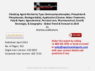 Chelating Agent Market by Type (Aminopolycarboxylate, Phosphate & 
Phosphonate, Biodegradable), Application (Cleaner, Water Treatment, 
Pulp & Paper, Agrochemical, Personal care, Pharmaceutical, Food & 
Beverage), & Geography - Global Trend & Forecast to 2019 
By 
MarketsandMarkets 
Published: April 2014 
No. of Pages: 316 
Single User License: US$ 4650 
Corporate User License: US$ 7150 
Order this report by calling 
+1 888 391 5441 or Send an email 
to sales@reportsandreports.com 
with your contact details and 
questions if any. 
© ReportsnReports.com / Contact sales@reportsandreports.com 1 
 