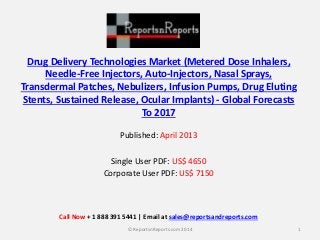 Drug Delivery Technologies Market (Metered Dose Inhalers, 
Needle-Free Injectors, Auto-Injectors, Nasal Sprays, 
Transdermal Patches, Nebulizers, Infusion Pumps, Drug Eluting 
Stents, Sustained Release, Ocular Implants) - Global Forecasts 
To 2017 
Published: April 2013 
Single User PDF: US$ 4650 
Corporate User PDF: US$ 7150 
Call Now + 1 888 391 5441 | Email at sales@reportsandreports.com 
© ReportsnReports.com 2014 1 
 