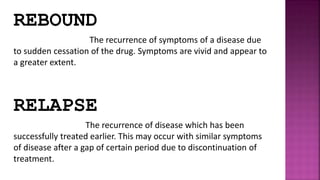 REBOUND
The recurrence of symptoms of a disease due
to sudden cessation of the drug. Symptoms are vivid and appear to
a greater extent.
RELAPSE
The recurrence of disease which has been
successfully treated earlier. This may occur with similar symptoms
of disease after a gap of certain period due to discontinuation of
treatment.
 