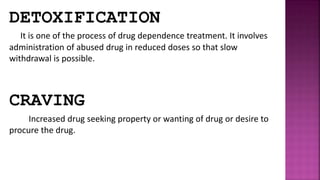 DETOXIFICATION
It is one of the process of drug dependence treatment. It involves
administration of abused drug in reduced doses so that slow
withdrawal is possible.
CRAVING
Increased drug seeking property or wanting of drug or desire to
procure the drug.
 