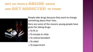 People take drugs because they want to change
something about their lives.
Here are some of the reasons young people have
given for taking drugs:
 To fit in
 To escape or relax
 To relieve boredom
 To rebel
 To experiment
 
