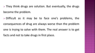  They think drugs are solution. But eventually, the drugs
become the problem.
 Difficult as it may be to face one’s problems, the
consequences of drug are always worse than the problem
one is trying to solve with them. The real answer is to get
facts and not to take drugs in first place.
 