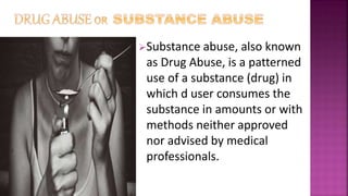 Substance abuse, also known
as Drug Abuse, is a patterned
use of a substance (drug) in
which d user consumes the
substance in amounts or with
methods neither approved
nor advised by medical
professionals.
 