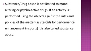 Substance/Drug abuse is not limited to mood-
altering or psycho-active drugs. If an activity is
performed using the objects against the rules and
policies of the matter (as steroids for performance
enhancement in sports) it is also called substance
abuse.
 
