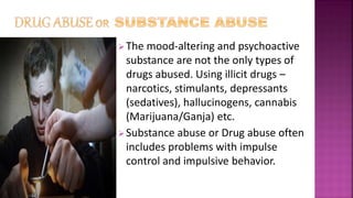 The mood-altering and psychoactive
substance are not the only types of
drugs abused. Using illicit drugs –
narcotics, stimulants, depressants
(sedatives), hallucinogens, cannabis
(Marijuana/Ganja) etc.
Substance abuse or Drug abuse often
includes problems with impulse
control and impulsive behavior.
 