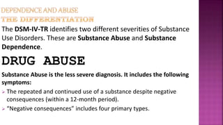 The DSM-IV-TR identifies two different severities of Substance
Use Disorders. These are Substance Abuse and Substance
Dependence.
DRUG ABUSE
Substance Abuse is the less severe diagnosis. It includes the following
symptoms:
 The repeated and continued use of a substance despite negative
consequences (within a 12-month period).
 “Negative consequences” includes four primary types.
 