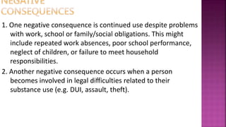 1. One negative consequence is continued use despite problems
with work, school or family/social obligations. This might
include repeated work absences, poor school performance,
neglect of children, or failure to meet household
responsibilities.
2. Another negative consequence occurs when a person
becomes involved in legal difficulties related to their
substance use (e.g. DUI, assault, theft).
 