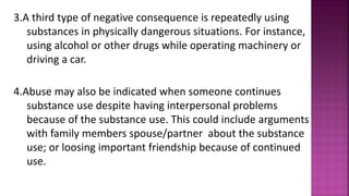 3.A third type of negative consequence is repeatedly using
substances in physically dangerous situations. For instance,
using alcohol or other drugs while operating machinery or
driving a car.
4.Abuse may also be indicated when someone continues
substance use despite having interpersonal problems
because of the substance use. This could include arguments
with family members spouse/partner about the substance
use; or loosing important friendship because of continued
use.
 