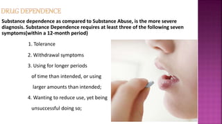 Substance dependence as compared to Substance Abuse, is the more severe
diagnosis. Substance Dependence requires at least three of the following seven
symptoms(within a 12-month period)
1. Tolerance
2. Withdrawal symptoms
3. Using for longer periods
of time than intended, or using
larger amounts than intended;
4. Wanting to reduce use, yet being
unsuccessful doing so;
 