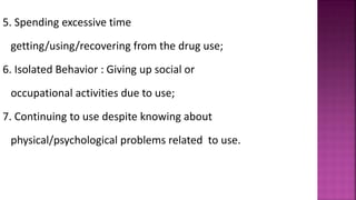 5. Spending excessive time
getting/using/recovering from the drug use;
6. Isolated Behavior : Giving up social or
occupational activities due to use;
7. Continuing to use despite knowing about
physical/psychological problems related to use.
 