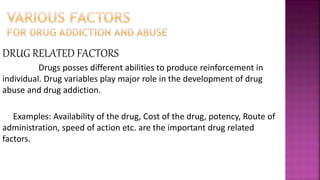 DRUG RELATED FACTORS
Drugs posses different abilities to produce reinforcement in
individual. Drug variables play major role in the development of drug
abuse and drug addiction.
Examples: Availability of the drug, Cost of the drug, potency, Route of
administration, speed of action etc. are the important drug related
factors.
 