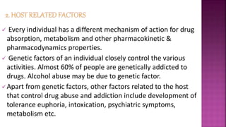  Every individual has a different mechanism of action for drug
absorption, metabolism and other pharmacokinetic &
pharmacodynamics properties.
 Genetic factors of an individual closely control the various
activities. Almost 60% of people are genetically addicted to
drugs. Alcohol abuse may be due to genetic factor.
Apart from genetic factors, other factors related to the host
that control drug abuse and addiction include development of
tolerance euphoria, intoxication, psychiatric symptoms,
metabolism etc.
 