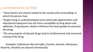  These factors are closely related to the society and surroundings in
which the person lives.
 People living in underdeveloped areas where job opportunities and
educational exposures less are more susceptible to drug abuse and
addiction. Drug abusers, dealers influence the local people to consume
the drugs.
 The consumption of abused drugs lead to reinforcement and increased
craving of the drug.
Examples: Substances like Cannabis, Cocaine, Heroine, Marijuana,
Nicotine, Alcohols are abused intentionally.
 