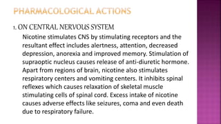 1. ON CENTRAL NERVOUS SYSTEM
Nicotine stimulates CNS by stimulating receptors and the
resultant effect includes alertness, attention, decreased
depression, anorexia and improved memory. Stimulation of
supraoptic nucleus causes release of anti-diuretic hormone.
Apart from regions of brain, nicotine also stimulates
respiratory centers and vomiting centers. It inhibits spinal
reflexes which causes relaxation of skeletal muscle
stimulating cells of spinal cord. Excess intake of nicotine
causes adverse effects like seizures, coma and even death
due to respiratory failure.
 
