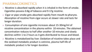  Nicotine is absorbed rapidly when it is inhaled in the form of smoke.
Cigarettes possess 0.8g of tobacco and 9-17g nicotine.
 Cigar or pipe smoke gets absorbed rapidly from mouth to pharynx.
Absorption of nicotine from cigar occurs at slower rate and lasts for
longer duration.
 Consumption of one cigarette increases about 15-30mg/ml of
nicotine concentration in the plasma within 10 minutes. The obtained
concentration reduces to half after another 10 minutes and slowly
declines within 1 to 2 hours as it gets distributed to tissue and blood.
 Nicotine is metabolized by liver. Oxidation of nicotine takes place and
the oxidized metabolic product is cotinine, plasma half-life of
metabolic product is for longer duration.
 