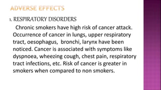 1. RESPIRATORY DISORDERS
Chronic smokers have high risk of cancer attack.
Occurrence of cancer in lungs, upper respiratory
tract, oesophagus, bronchi, larynx have been
noticed. Cancer is associated with symptoms like
dyspnoea, wheezing cough, chest pain, respiratory
tract infections, etc. Risk of cancer is greater in
smokers when compared to non smokers.
 
