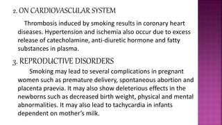 2. ON CARDIOVASCULAR SYSTEM
Thrombosis induced by smoking results in coronary heart
diseases. Hypertension and ischemia also occur due to excess
release of catecholamine, anti-diuretic hormone and fatty
substances in plasma.
3. REPRODUCTIVE DISORDERS
Smoking may lead to several complications in pregnant
women such as premature delivery, spontaneous abortion and
placenta praevia. It may also show deleterious effects in the
newborns such as decreased birth weight, physical and mental
abnormalities. It may also lead to tachycardia in infants
dependent on mother’s milk.
 