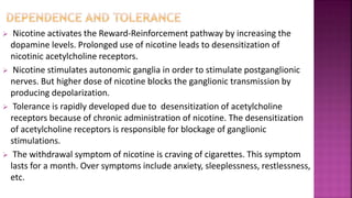  Nicotine activates the Reward-Reinforcement pathway by increasing the
dopamine levels. Prolonged use of nicotine leads to desensitization of
nicotinic acetylcholine receptors.
 Nicotine stimulates autonomic ganglia in order to stimulate postganglionic
nerves. But higher dose of nicotine blocks the ganglionic transmission by
producing depolarization.
 Tolerance is rapidly developed due to desensitization of acetylcholine
receptors because of chronic administration of nicotine. The desensitization
of acetylcholine receptors is responsible for blockage of ganglionic
stimulations.
 The withdrawal symptom of nicotine is craving of cigarettes. This symptom
lasts for a month. Over symptoms include anxiety, sleeplessness, restlessness,
etc.
 