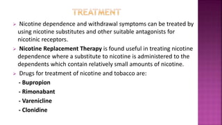  Nicotine dependence and withdrawal symptoms can be treated by
using nicotine substitutes and other suitable antagonists for
nicotinic receptors.
 Nicotine Replacement Therapy is found useful in treating nicotine
dependence where a substitute to nicotine is administered to the
dependents which contain relatively small amounts of nicotine.
 Drugs for treatment of nicotine and tobacco are:
- Bupropion
- Rimonabant
- Varenicline
- Clonidine
 